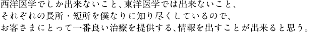 西洋医学でしか出来ないこと、東洋医学では出来ないこと、それぞれの長所・短所を僕なりに知り尽くしているので、お客さまにとって一番良い治療を提供する、情報を出すことが出来ると思う。