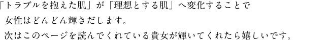 「トラブルを抱えた肌」が「理想とする肌」へ変化することで女性はどんどん輝きだします。次はこのページを読んでくれている貴女が輝いてくれたら嬉しいです。