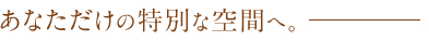 あなただけの特別な空間へ。